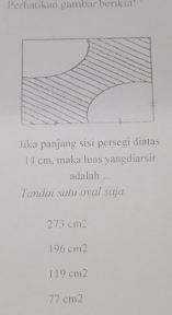 Perhatikan gambar berikut!
Jika panjang sisi persegi diatas
14 cm. maka luas yangdiarsir
adalah ...
Tandai satu oval saja
273 cm2
196 cm2
1 19 cm2
77 cm2