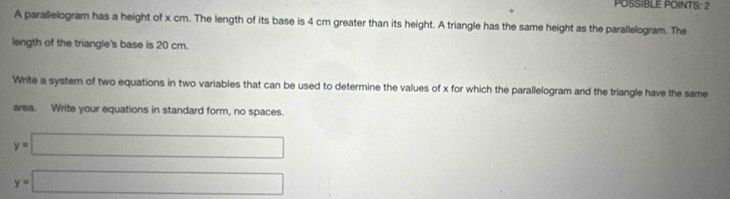 POSSIBLE POINTS: 2 
A parallelogram has a height of x cm. The length of its base is 4 cm greater than its height. A triangle has the same height as the parallelogram. The 
length of the triangle's base is 20 cm. 
Write a system of two equations in two variables that can be used to determine the values of x for which the parallelogram and the triangle have the same 
area. Write your equations in standard form, no spaces.
y=□
y=□