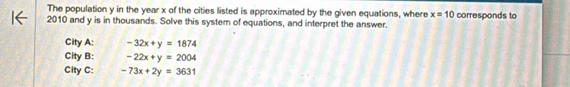 The population y in the year x of the cities listed is approximated by the given equations, where x=10 corresponds to 
2010 and y is in thousands. Solve this system of equations, and interpret the answer. 
City A: -32x+y=1874
City B: -22x+y=2004
City C: -73x+2y=3631