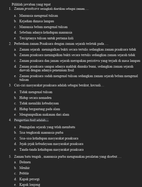 Pilihlah jawaban yang tepat
1. Zaman prɑɑksara seringkali diartikan sebagai zaman……
a. Manunsia mengenal tulisan
b. Kejadian dimasa lampau
c. Manunsia belum mengenal tulisan
d. Sebelum adanya kehidupan manunsia
e. Terciptanya tulisan untuk pertama kali
2. Perbedaan zaman Praaksara dengan zaman sejarah terletak pada…
a. Zaman sejarah meningalkan bukti secara tertulis sedangkan zaman praaksara tidak
b. Zaman praaksara meningalkan bukti secara tertulis sedangkan zaman sejarah tidak
c. Zaman praaksara dan jaman sejarah merupakan peristiwa yang terjadi di masa lampau
d. Zaman praaksara sampai adanya mahluk dimuka bumi, sedangkan zaman sejarah
diawali dengan adanya penemuan fosil
e. Zaman praaksara sudah mengenal tulisan sedangkan zaman sejarah belum mengenal
tulisan
3. Ciri-ciri masyarakat praaksara adalah sebagai berikut, kecuali…
a. Tidak mengenal tulisan
b. Hidup secara nomaden
c. Tidak memiliki kebudayaan
d. Hidup bergantung pada alam
e. Mengumpulkan makanan dari alam
4. Pengertian fosil adalah....
a. Peningalan sejarah yang telah membatu
b. Sisa tengkorak manunsia purba
c. Sisa-sisa kehidupan masyarakat praaksara
d. Jejak-jejak kebudayaan masyarakat praaksara
e. Tanda-tanda kehidupan masyarakat praaksara
5. Zaman batu tengah , manunsia purba mengunakan peralatan yang disebut….
a. Dolmen
b. Menhir
c. Pebble
d. Kapak persegi
e. Kapak lonjong