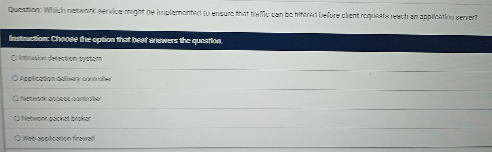 Which network service might be implemented to ensure that traffic can be filtered before client requests reach an application server?
Instruction: Choose the option that best answers the question.
O Intrusion detection system
Application delivery controller
) Network access controller
Network packet broker
Web application firewall