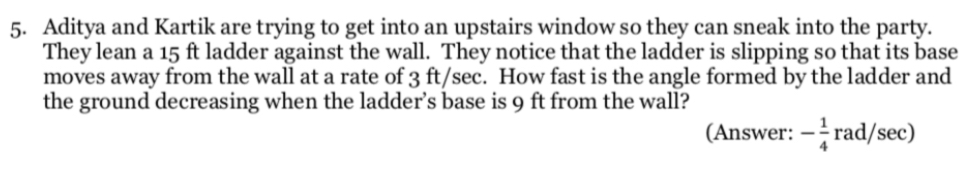 Aditya and Kartik are trying to get into an upstairs window so they can sneak into the party. 
They lean a 15 ft ladder against the wall. They notice that the ladder is slipping so that its base 
moves away from the wall at a rate of 3 ft/sec. How fast is the angle formed by the ladder and 
the ground decreasing when the ladder’s base is 9 ft from the wall? 
(Answer: - 1/4 rad/sec )