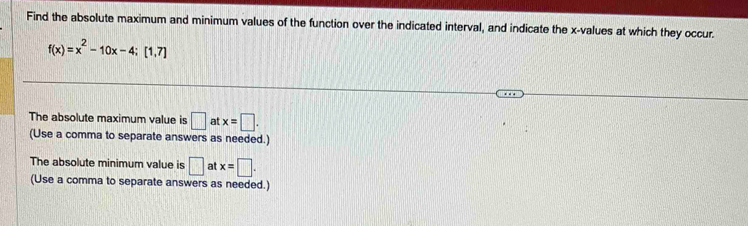 Find the absolute maximum and minimum values of the function over the indicated interval, and indicate the x -values at which they occur.
f(x)=x^2-10x-4; [1,7]
The absolute maximum value is □ at x=□. 
(Use a comma to separate answers as needed.) 
The absolute minimum value is □ at x=□. 
(Use a comma to separate answers as needed.)