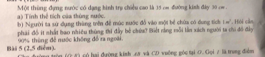 Một thùng đựng nước có dạng hình trụ chiều cao là 35 cm đường kính đây 30 cm. 
a) Tính thể tích của thùng nước. 
b) Người ta sử dụng thùng trên để múc nước đố vào một bê chứa có dung tích 1m^3. Hỏi cần 
phải đồ ít nhất bao nhiêu thùng thì đầy bể chứa? Biết rằng mỗi lần xách người ta chi đồ đầy
90% thùng để nước không đồ ra ngoài. 
Bài 5 (2,5 điểm). 
tròn (O· R) có hai đường kính 48 và CD vuông góc tại 0. Gọi / là trung điểm