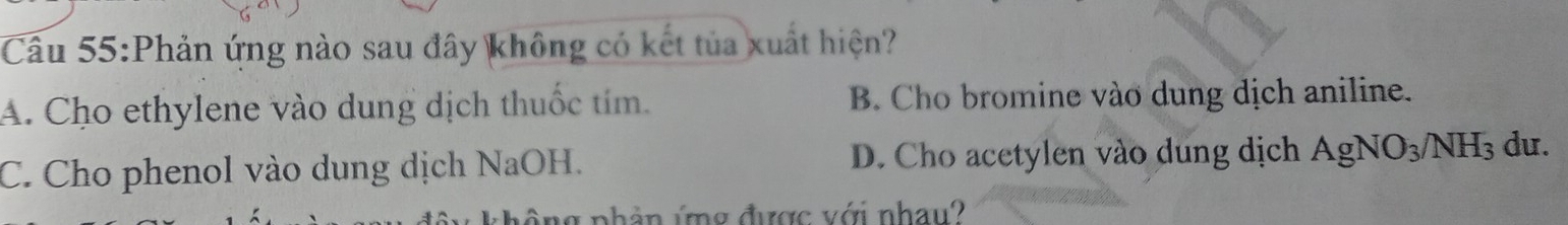 Phản ứng nào sau đây không có kết tủa xuất hiện?
A. Cho ethylene vào dung dịch thuốc tím. B. Cho bromine vào dung dịch aniline.
C. Cho phenol vào dung dịch NaOH. D. Cho acetylen vào dung dịch AgNO_3/NH_3 du.
lg phần ứng được với nhau?