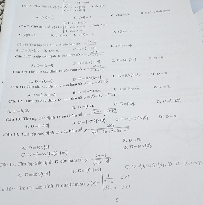 Cho hàm số f(x)=beginvmatrix  2/s-1 &x∈ (-∈fty ,0) sqrt(x+1)&x∈ [0,2] x^2-1&x∈ (2,5]endarray.. Tính f(4).
D. Không tính được.
A. f(4)= 2/3 . B. f(4)=15. C. f(4)=sqrt(5).
Câu 7: Cho hàm số f(x)=beginarrayl -1Khix<0 0Kmx=0 1Khix>0endarray.. Tình f(2).
A. f(2)=0. B. f(2)=1. C. f(2)=-1. D. f(2)=-2.
Cầu 8:Tlm tập xác định D của hàm số y= (3x-1)/2x-2 .
A. D=Rvee  1 . B. D=R. C. D=(1;+∈fty ). D. D=[1;+∈fty ).
Câu 9: Tìm tập xác định D của hàm số y= (x^2+1)/x^2+3x-4 .
A. D= 1;-4 . B. D=R 1;-4 . C. D=R 1;4 . D. D=R.
Cầu 10: Tìm tập xác định D của hàm số y= (x^2+1)/x^2+x+1 .
ν A. D= 1;-4 . B. D=R 1;-4 . C. D=Rvee  1;4 .
D. D=R.
Câu 11: Tìm tập xác định D của hàm số sosqrt(x+2)-sqrt(x+3).
C. D=[2;+∈fty ). D. D=R.
A.
Cầâu 12: Tìm tập xác định D của hàm số D=[-3;+∈fty ). B. D=[-2;+∈fty ). y=sqrt(6-3x)-sqrt(x-1).
B. D=(1;2). C. D=[1;3]. D. D=[-1;2].
A. D=[1;2].
Cầu 13: Tìm tập xác định D của hàm số y= (sqrt(2-x)+sqrt(x+2))/x . D=[-2;2]vee  0 . D. D=R.
A. D=[-2;2]. B. D=(-2;2) 0 . C.
Câu 14: Tìm tập xác định D của hàm số y= 2018/sqrt[3](x^2-3x+2)-sqrt[3](x^2-7) 
B. D=R.
A. D=Rvee  3 . D=Rvee  0 .
D.
C. D=(-∈fty ;1)∪ (2;+∈fty ).
Câu 15: Tìm tập xác định D của hàm số y= (2x-1)/sqrt(x|x-4|) .
A. D=Rvee  0;4 . B. D=(0;+∈fty ). C. D=[0;+∈fty ) 4. D. D=(0;+∈fty )
Âu 16:: Tìm tập xác định D của hàm số f(x)=beginarrayl  1/2-x ;x≥ 1 sqrt(2-x);x<1endarray.
5