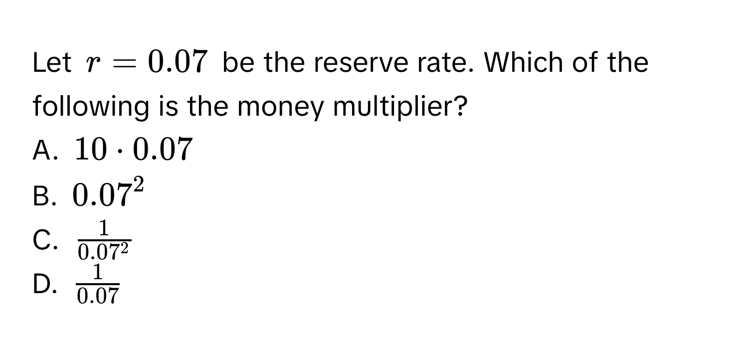 Let $r = 0.07$ be the reserve rate. Which of the following is the money multiplier?
A. $10 · 0.07$
B. $0.07^(2$
C. $frac1)0.07^2$
D. $ 1/0.07 $