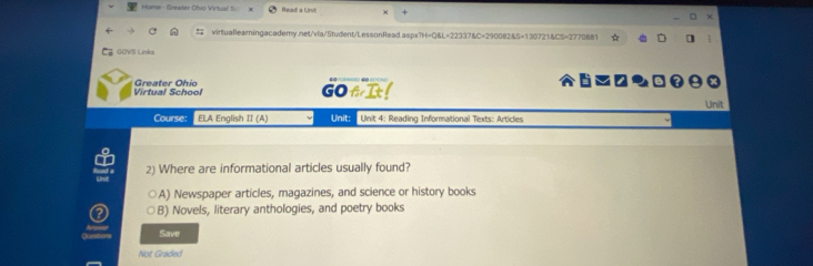 Home - Greater Chio Virtual S: Read a Unit
virtuallearningacademy.net/vla/Student/LessonRead.aspx?H=Q&L=22337&C=290082&5=130721&CS=2770881
GOVS Links
Virtual School Greater Ohio GOfI Unit
Course: ELA English II (A) Unit: Unit 4: Reading Informational Texts: Articles
2) Where are informational articles usually found?
A) Newspaper articles, magazines, and science or history books
B) Novels, literary anthologies, and poetry books
—
Qursting Save
Not Graded