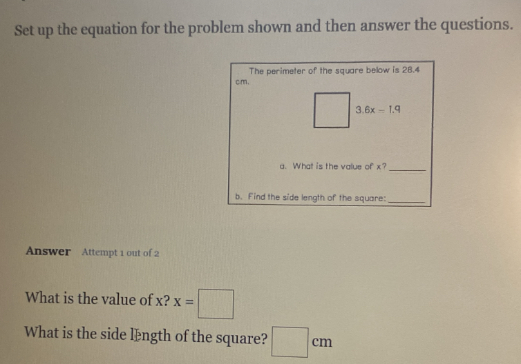 Set up the equation for the problem shown and then answer the questions.
The perimeter of the square below is 28.4
cm.
a. What is the value of x?_
b. Find the side length of the square:_
Answer Attempt 1 out of 2
What is the value of x? x=□
What is the side længth of the square? □ cm