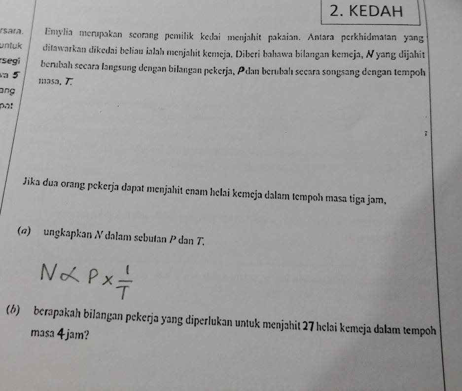 KEDAH 
rsara. Emylia merupakan scorang pemilik kedai menjahit pakaian. Antara perkhidmatan yang 
unluk ditawarkan dikedai beliau ialah menjahit kemeja. Diberi bahawa bilangan kemeja, Nyang dijahit 
segí berubah secara langsung dengan bilangan pekerja, Pdan berubah secara songsang đengan tempoh 
a 5 masa, 7. 
ang 
pa! 
Jika dua orang pekerja dapat menjahit enam helai kemeja dalam tempoh masa tiga jam, 
(@) ungkapkan N dalam sebutan P dan T. 
(6) berapakah bilangan pekerja yang diperlukan untuk menjahit 27 helai kemeja dalam tempoh 
masa 4 jam?