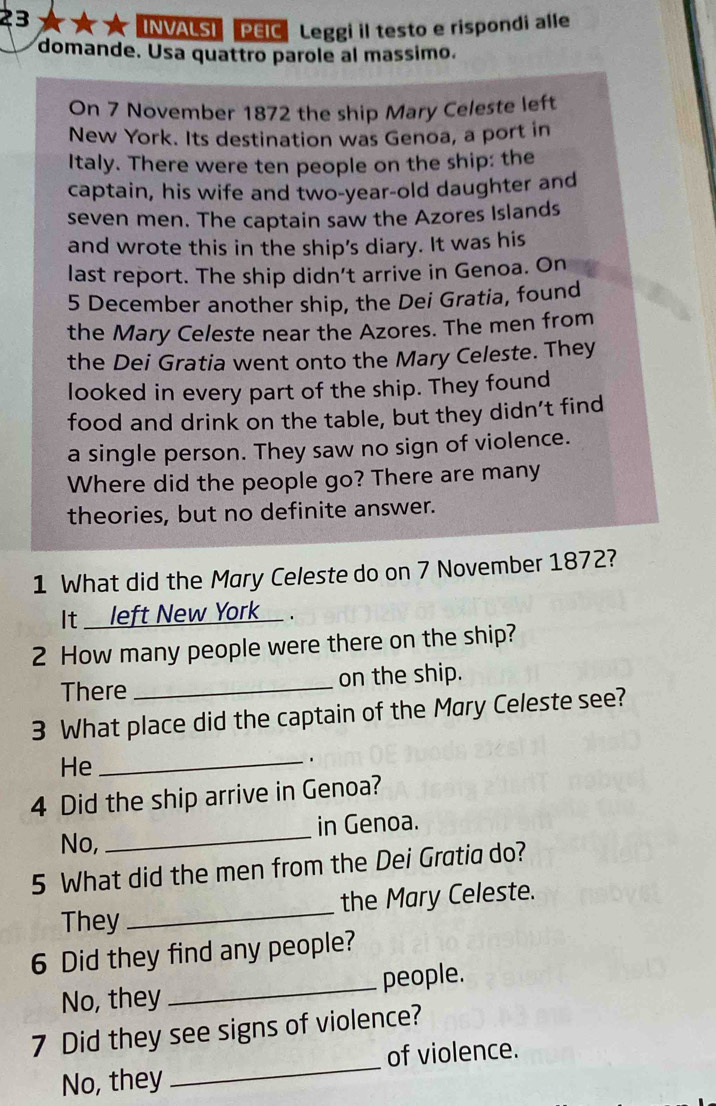 INVALSI PEIC Leggi il testo e rispondi alle 
domande. Usa quattro parole al massimo. 
On 7 November 1872 the ship Mary Celeste left 
New York. Its destination was Genoa, a port in 
Italy. There were ten people on the ship: the 
captain, his wife and two-year-old daughter and 
seven men. The captain saw the Azores Islands 
and wrote this in the ship's diary. It was his 
last report. The ship didn't arrive in Genoa. On 
5 December another ship, the Dei Gratia, found 
the Mary Celeste near the Azores. The men from 
the Dei Gratia went onto the Mary Celeste. They 
looked in every part of the ship. They found 
food and drink on the table, but they didn’t find 
a single person. They saw no sign of violence. 
Where did the people go? There are many 
theories, but no definite answer. 
1 What did the Mary Celeste do on 7 November 1872? 
It ____ left New York . 
2 How many people were there on the ship? 
There _on the ship. 
3 What place did the captain of the Mary Celeste see? 
He_ 
4 Did the ship arrive in Genoa? 
No, _in Genoa. 
5 What did the men from the Dei Gratia do? 
_ 
the Mary Celeste. 
They 
6 Did they find any people? 
No, they _people.
7 Did they see signs of violence? 
No, they _of violence.