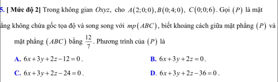 [ Mức độ 2] Trong không gian Oxyz, cho A(2;0;0), B(0;4;0), C(0;0;6). Gọi (P) là mặt
kăng không chứa gốc tọa độ và song song với mp(ABC), biết khoảng cách giữa mặt phẳng (P) và
mặt phẳng (ABC) bằng  12/7 . Phương trình của (P) là
A. 6x+3y+2z-12=0. B. 6x+3y+2z=0.
C. 6x+3y+2z-24=0. D. 6x+3y+2z-36=0.