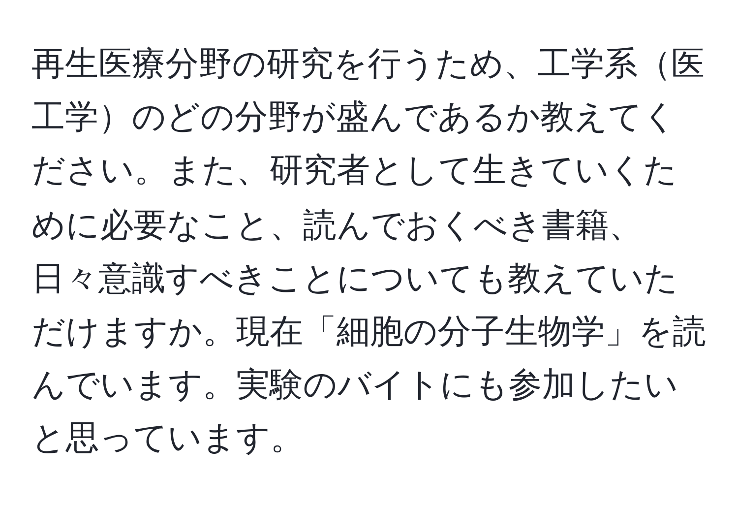 再生医療分野の研究を行うため、工学系医工学のどの分野が盛んであるか教えてください。また、研究者として生きていくために必要なこと、読んでおくべき書籍、日々意識すべきことについても教えていただけますか。現在「細胞の分子生物学」を読んでいます。実験のバイトにも参加したいと思っています。