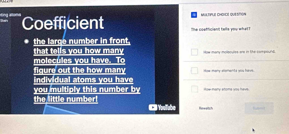 ting atoms MULTIPLE CHOICE QUESTION 
Stein Coefficient 
The coefficient tells you what? 
the large number in front, 
that tells you how many How many molecules are in the compound. 
molecules you have. To 
figure out the how many How many elements you have. 
individual atoms you have 
you multiply this number by How many atoms you have. 
the little number! 
YouTube Rewatch Submit