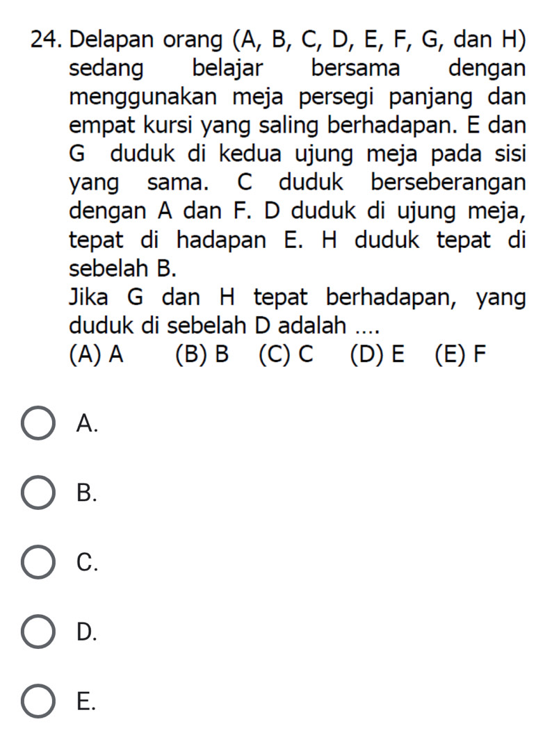 Delapan orang (A, B, C, D, E, F, G, dan H)
sedang belajar bersama dengan
menggunakan meja persegi panjang dan
empat kursi yang saling berhadapan. E dan
G duduk di kedua ujung meja pada sisi
yang sama. C duduk berseberangan
dengan A dan F. D duduk di ujung meja,
tepat di hadapan E. H duduk tepat di
sebelah B.
Jika G dan H tepat berhadapan, yang
duduk di sebelah D adalah ....
(A) A (B) B (C) C (D) E (E) F
A.
B.
C.
D.
E.