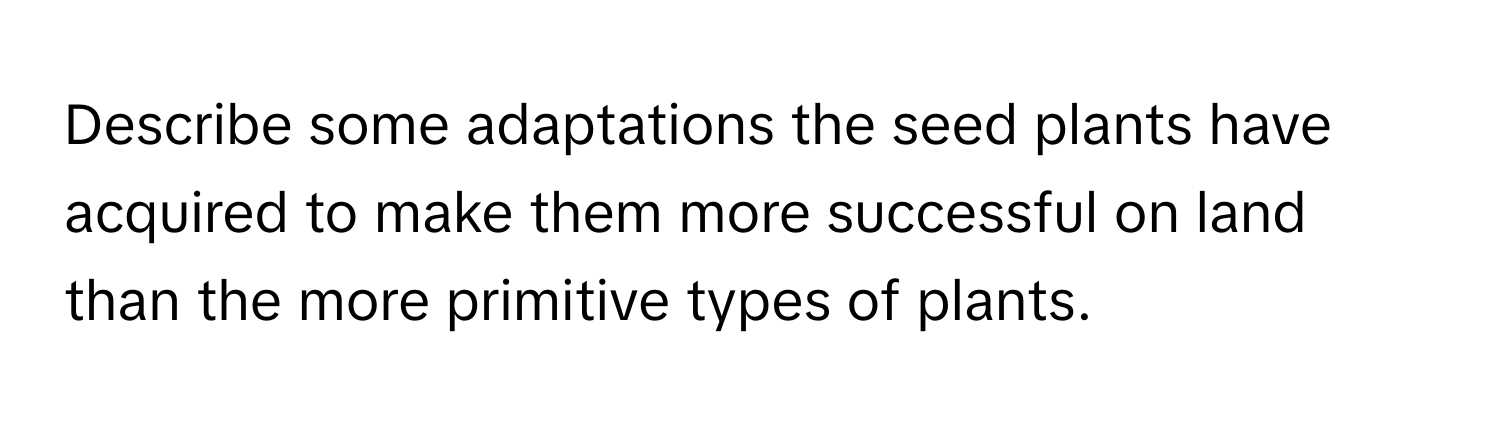 Describe some adaptations the seed plants have acquired to make them more successful on land than the more primitive types of plants.