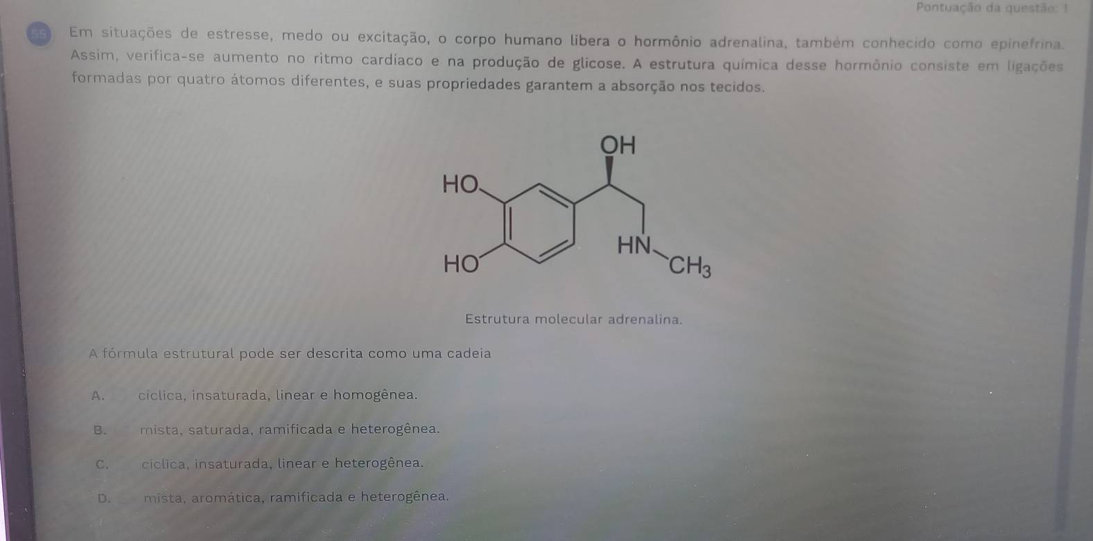 Pontuação da questão: 1
as Em situações de estresse, medo ou excitação, o corpo humano libera o hormônio adrenalina, também conhecído como epinefrina.
Assim, verifica-se aumento no ritmo cardíaco e na produção de glicose. A estrutura química desse hormônio consiste em ligações
formadas por quatro átomos diferentes, e suas propriedades garantem a absorção nos tecidos.
Estrutura molecular adrenalina.
A fórmula estrutural pode ser descrita como uma cadeia
A. cíclica, insaturada, linear e homogênea.
B. mista, saturada, ramificada e heterogênea.
C. cíclica, insaturada, linear e heterogênea.
D. mista, aromática, ramificada e heterogênea.