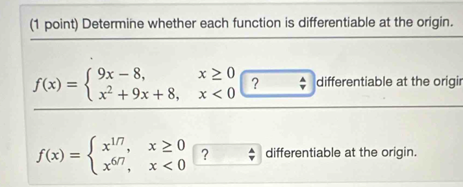 Determine whether each function is differentiable at the origin.
f(x)=beginarrayl 9x-8,x≥ 0 x^2+9x+8,x<0endarray. ? differentiable at the origir
f(x)=beginarrayl x^(1/7),x≥ 0 x^(6/7),x<0endarray. ?
differentiable at the origin.