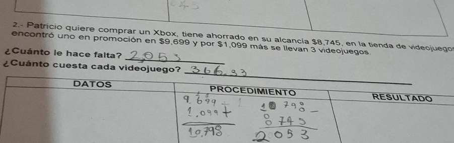 2.- Patricio quiere comprar un Xbox, tiene ahorrado en su alcancía $8,745, en la tienda de videojuego 
_ 
encontró uno en promoción en $9,699 y por $1,099 más se llevan 3 videojuegos. 
¿Cuánto le hace falta? 
¿Cuánto cuesta cada videojuego?