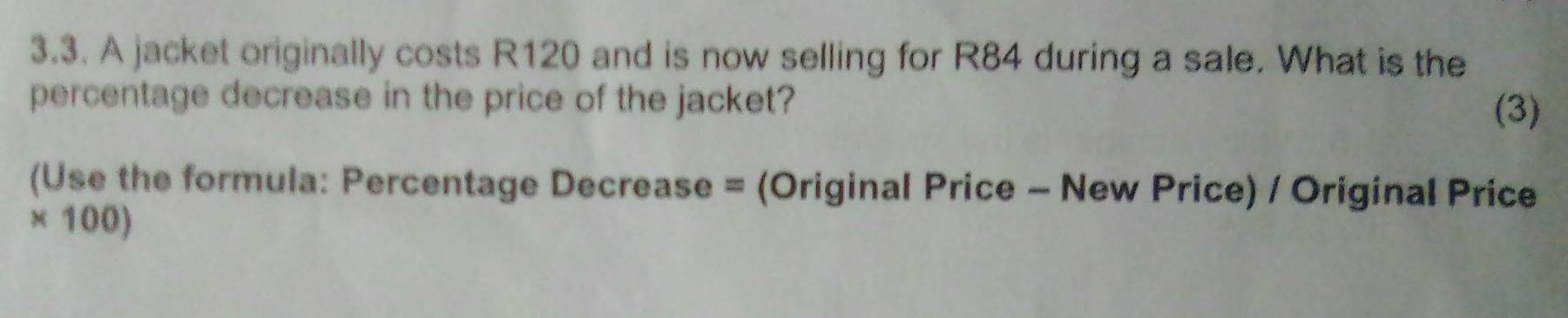 A jacket originally costs R120 and is now selling for R84 during a sale. What is the 
percentage decrease in the price of the jacket? 
(3) 
(Use the formula: Percentage Decrease = (Original Price - New Price) / Original Price
* 100)