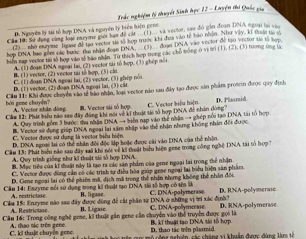 Trắc nghiệm lý thuyết Sinh học 12 - Luyện thi Quốc gia
D. Nguyên lý tái tổ hợp DNA và nguyên lý biểu hiện gene.
Cầu 10: Sử dụng cùng loại enzyme giới hạn để cắt ...(1)... và vector, sau đó gần đoạn DNA ngoại lại vào
(2)... nhờ enzyme ligase để tạo vector tái tổ hợp trước khi đưa vào tế bảo nhận. Như vậy, kĩ thuật tái tổ
hợp DNA bao gồm các bước: thu nhận đoạn DNA, ...(3)... đoạn DNA vào vector để tạo vector tái tổ hợp
biển nạp vector tái tổ hợp vào tế bảo nhận. Từ thích hợp trong các chỗ trống ở vị trí (1), (2), (3) tương ứng là:
A. (1) đoạn DNA ngoại lai, (2) vector tái tổ hợp, (3) ghép nổi.
B. (1) vector, (2) vector tái tổ hợp, (3) cắt.
C. (1) đoạn DNA ngoại lai, (2) vector, (3) ghép nổi.
D. (1) vector, (2) đoạn DNA ngoại lai, (3) cắt.
Câu 11: Khi được chuyển vào tế bảo nhận, loại vector nào sau đây tạo được sản phẩm protein được quy định
bởi gene chuyển?
A. Vector nhân dòng. B. Vector tái tổ hợp. C. Vector biểu hiện. D. Plasmid.
Câu 12: Phát biểu nào sau đây đúng khi nói về kĩ thuật tái tổ hợp DNA đề nhân dòng?
A. Quy trình gồm 3 bước: thu nhận DNA → biến nạp vào thể nhận → ghép nổi tạo DNA tái tổ hợp.
B. Vector sử dụng giúp DNA ngoại lai xâm nhập vào thể nhận nhưng không nhân đôi được.
C. Vector được sử dụng là vector biểu hiện.
D. DNA ngoại lai có thể nhân đôi độc lập hoặc được cải vào DNA của thể nhận.
Câu 13: Phát biểu nảo sau đây sai khi nói về kĩ thuật biểu hiện gene trong công nghệ DNA tái tổ hợp?
A. Quy trình giống như kĩ thuật tái tổ hợp DNA.
B. Mục tiêu của kĩ thuật này là tạo ra các sản phẩm của gene ngoại lai trong thể nhận.
C. Vector được dùng cần có các trình tự điều hòa giúp gene ngoại lai biểu hiện sản phẩm.
D. Gene ngoại lai có thể phiên mã, dịch mã trong thể nhận nhưng không thể nhân đôi.
Câu 14: Enzyme nổi sử dụng trong kĩ thuật tạo DNA tái tổ hợp có tên là
A. restrictase. B. ligase. C. DNA-polymerase. D. RNA-polymerase
Câu 15: Enzyme nào sau đây được dùng để cắt phân tử DNA ở những vị trí xác định?
A. Restrictase. B. Ligase. C. DNA-polymerase. D. RNA-polymerase.
Câu 16: Trong công nghệ gene, kĩ thuật gắn gene cần chuyền vào thể truyền được gọi là
A. thao tác trên gene. B. kĩ thuật tạo DNA tái tổ hợp.
C. kĩ thuật chuyện gene. D. thao tác trên plasmid.
học trên quy mô cộng nghiệp, các chủng vi khuẩn được dùng làm tế