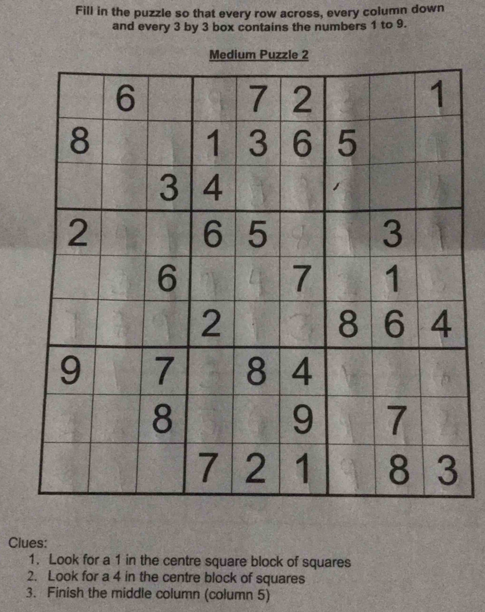 Fill in the puzzle so that every row across, every column down 
and every 3 by 3 box contains the numbers 1 to 9. 
Medium Puzzle 2 
Clues: 
1. Look for a 1 in the centre square block of squares 
2. Look for a 4 in the centre block of squares 
3. Finish the middle column (column 5)