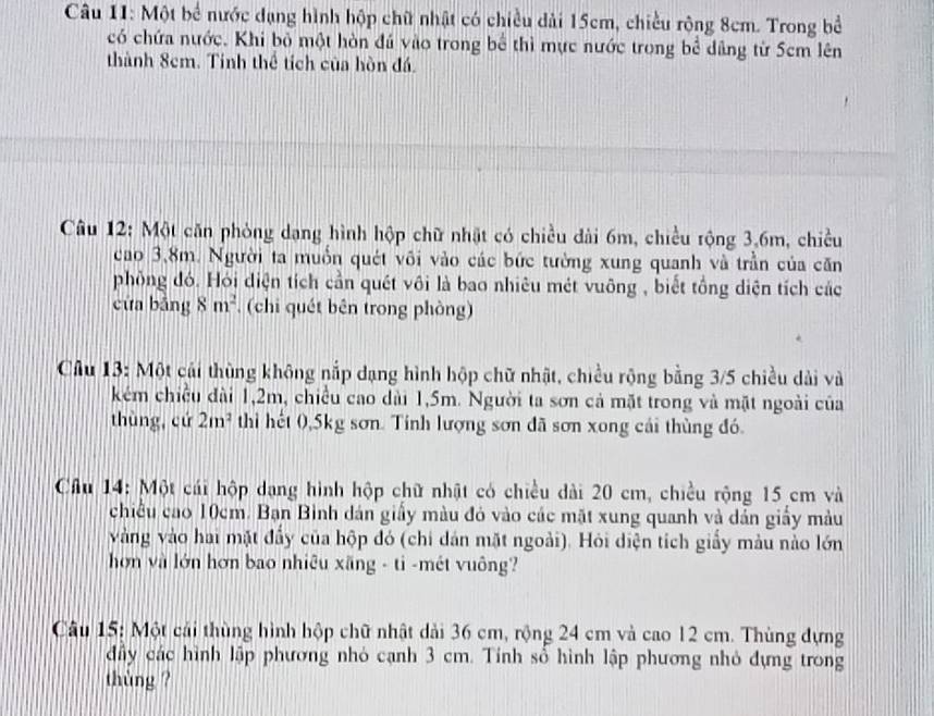 Một bể nước dạng hình hộp chữ nhật có chiều dài 15cm, chiều rộng 8cm. Trong bề 
có chứa nước. Khi bộ một hòn đú vào trong bể thì mực nước trong bể dâng từ 5cm lên 
thành 8cm. Tính thể tích của hòn đá. 
Câu 12: Một căn phòng dạng hình hộp chữ nhật có chiều dài 6m, chiều rộng 3, 6m, chiều 
cao 3,8m. Người ta muồn quét vôi vào các bức tường xung quanh và trần của căn 
phồng đó. Hỏi diện tích cần quét vôi là bao nhiêu mét vuông , biết tổng diện tích các 
cửa bảng 8m^2 , (chi quét bên trong phòng) 
Cầu 13: Một cái thùng không nắp dạng hình hộp chữ nhật, chiều rộng bằng 3/5 chiều dài và 
kẻm chiều đài 1, 2m, chiều cao dài 1,5m. Người ta sơn cả mặt trong và mặt ngoài của 
thùng, cứ 2m^2 thì hết 0, 5kg sơn. Tính lượng sơn đã sơn xong cái thùng đó. 
Câu 14: Một cái hộp dạng hình hộp chữ nhật có chiều dài 20 cm, chiều rộng 15 cm và 
chiều cao 10cm. Bạn Bình dán giấy màu đỏ vào các mặt xung quanh và dản giấy màu 
vàng vào hai mặt đẩy của hộp đó (chi dán mặt ngoài). Hỏi diện tích giầy màu nào lớn 
hơn và lớn hơn bao nhiêu xãng - ti -mét vuông? 
Câu 15: Một cải thùng hình hộp chữ nhật dài 36 cm, rộng 24 cm và cao 12 cm. Thùng dựng 
đầy các hình lập phương nhỏ cạnh 3 cm. Tính sổ hình lập phương nhỏ đựng trong 
thùng ?