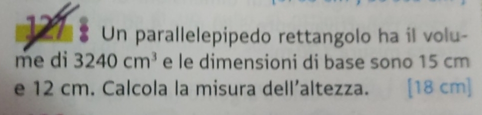 127 Un parallelepipedo rettangolo ha il volu- 
me di 3240cm^3 e le dimensioni di base sono 15 cm
e 12 cm. Calcola la misura dell’altezza. [ 18 cm ]