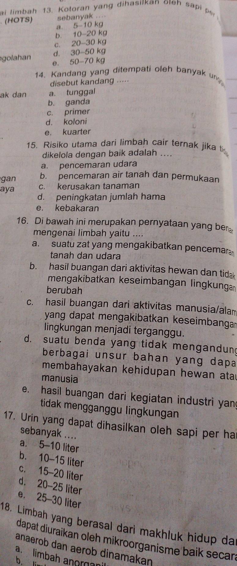 ai limbah 13. Kotoran yang dihasilkan oleh sapi pr
. (HOTS) sebanyak ....
a. 5-10kg
b. 10-20k
c.. 20-30 kg
golahan d. 30-50 kg
e. 50-70 kg
14. Kandang yang ditempati oleh banyak un
disebut kandang ...
ak dan a. tunggal
b. ganda
c. primer
d. koloni
e. kuarter
15. Risiko utama dari limbah cair ternak jika ti
dikelola dengan baik adalah ....
a. pencemaran udara
an b. pencemaran air tanah dan permukaan
aya c. kerusakan tanaman
d. peningkatan jumlah hama
e. kebakaran
16. Di bawah ini merupakan pernyataan yang ben
mengenai limbah yaitu ....
a. suatu zat yang mengakibatkan pencemara
tanah dan udara
b. hasil buangan dari aktivitas hewan dan tidak
mengakibatkan keseimbangan lingkunga
berubah
c. hasil buangan dari aktivitas manusia/alam
yang dapat mengakibatkan keseimbangar
lingkungan menjadi terganggu.
d. suatu benda yang tidak mengandung
berbagai unsur bahan yang dapa 
membahayakan kehidupan hewan atau
manusia
e. hasil buangan dari kegiatan industri yan
tidak mengganggu lingkungan
17. Urin yang dapat dihasilkan oleh sapi per ha
sebanyak ....
a. 5-10 liter
b. 10-15 liter
c. 15-20 liter
d. 20-25 liter
e. 25-30 liter
18. Limbah yang berasal dari makhluk hidup da
dapat diuraikan oleh mikroorganisme baik secar.
anaerob dan aerob dinamakaŋ
a. limbah anorgani
b.