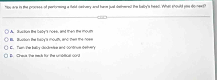 You are in the process of performing a field delivery and have just delivered the baby's head. What should you do next?
a
A. Suction the baby's nose, and then the mouth
B. Suction the baby's mouth, and then the nose
C. Tum the baby clockwise and continue delivery
D. Check the neck for the umbilical cord