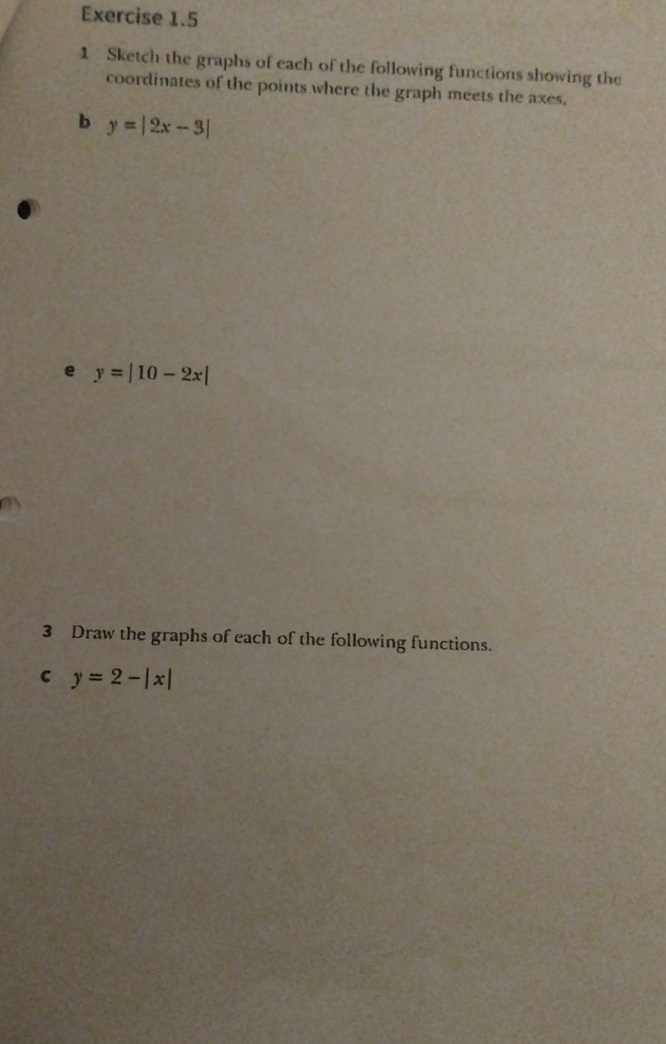 Sketch the graphs of each of the following functions showing the
coordinates of the points where the graph meets the axes.
b y=|2x-3|
e y=|10-2x|
3 Draw the graphs of each of the following functions.
C y=2-|x|