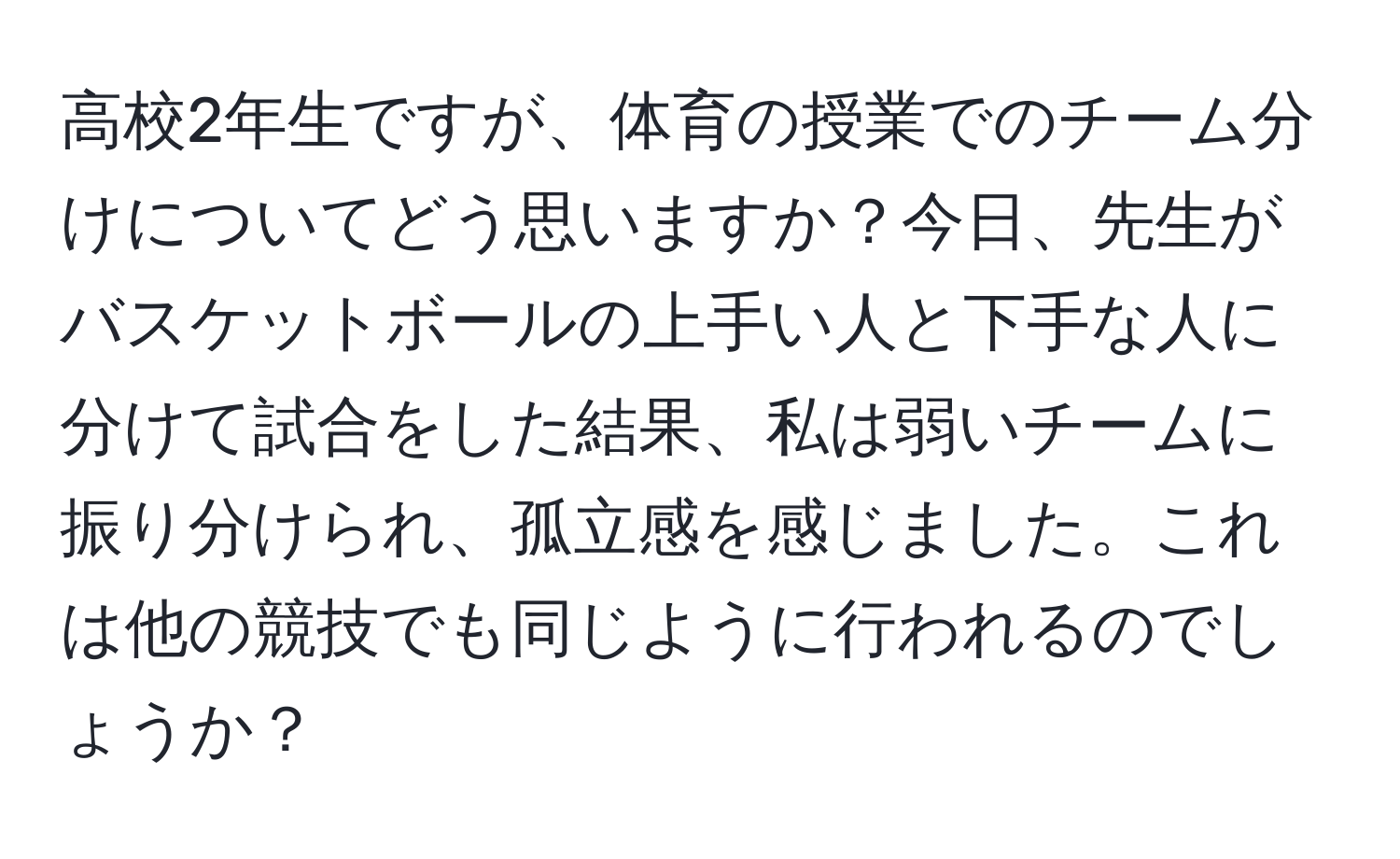 高校2年生ですが、体育の授業でのチーム分けについてどう思いますか？今日、先生がバスケットボールの上手い人と下手な人に分けて試合をした結果、私は弱いチームに振り分けられ、孤立感を感じました。これは他の競技でも同じように行われるのでしょうか？