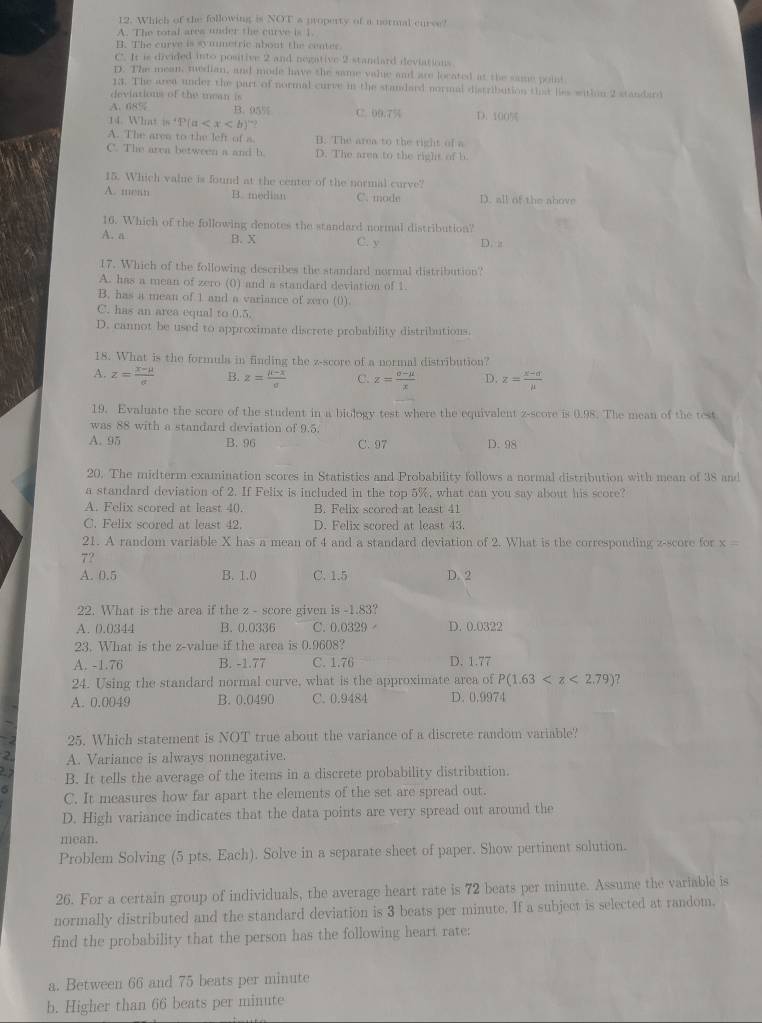 Which of the following is NOT a property of a normal curse?
A. The total ares under the curve is 1.
B. The curve is syumetric about the center.
C. It is divided into positive 2 and negative 2 standard deviations
D. The mean, median, and mode have the same value and are located at the same poit
13. The area under the part of normal curve in the standard normal distribution that liss witlon 2 standard
deviations of the mean is
A. 68% B. 95% C. DD:754
14 What ln 'P(a D. 100%
A. The ares to the left of a. B. The area to the right of a
C. The area between a and b. D. The area to the right of b
15. Which value is found at the center of the normal curve?
A. mean B. median C. mode D. all of the above
16. Which of the following denotes the standard normal distribution?
A. a B. X C. y D. 
17. Which of the following describes the standard normal distribution?
A. has a mean of zero (0) and a standard deviation of 1.
B. has a mean of 1 and a variance of zero (0)
C. has an area equal to 0.5
D. cannot be used to approximate discrete probability distributions
18. What is the formula in finding the z-score of a normal distribution?
A. z= (x-mu )/e  B. z= (mu -x)/sigma   C. z= (sigma -mu )/x  D. z= (x-d)/mu  
19. Evaluate the score of the student in a biology test where the equivalent z-score is 0.98. The mean of the test
was 88 with a standard deviation of 9.5.
A. 95 B. 96 C. 97 D.98
20. The midterm examination scores in Statistics and Probability follows a normal distribution with mean of 38 and
a standard deviation of 2. If Felix is included in the top 5%, what can you say about his score?
A. Felix scored at least 40. B. Felix scored at least 41
C. Felix scored at least 42. D. Felix scored at least 43.
21. A random variable X has a mean of 4 and a standard deviation of 2. What is the corresponding z-score for x =
7?
A. 0.5 B. 1.0 C. 1.5 D. 2
22. What is the area if the z - score given is -1.83?
A. 0.0344 B. 0.0336 C. 0.0329 D. 0.0322
23. What is the z-value if the area is 0.9608?
A. -1.76 B. -1.77 C. 1.76 D. 1.77
24. Using the standard normal curve, what is the approximate area of P(1.63
A. 0.0049 B. 0.0490 C. 0.9484 D. 0.9974
25. Which statement is NOT true about the variance of a discrete random variable?
2 A. Variance is always nonnegative.
B. It tells the average of the items in a discrete probability distribution.
6
C. It measures how far apart the elements of the set are spread out.
D. High variance indicates that the data points are very spread out around the
mean.
Problem Solving (5 pts. Each). Solve in a separate sheet of paper. Show pertinent solution.
26. For a certain group of individuals, the average heart rate is 72 beats per minute. Assume the variable is
normally distributed and the standard deviation is 3 beats per minute. If a subject is selected at random.
find the probability that the person has the following heart rate:
a. Between 66 and 75 beats per minute
b. Higher than 66 beats per minute