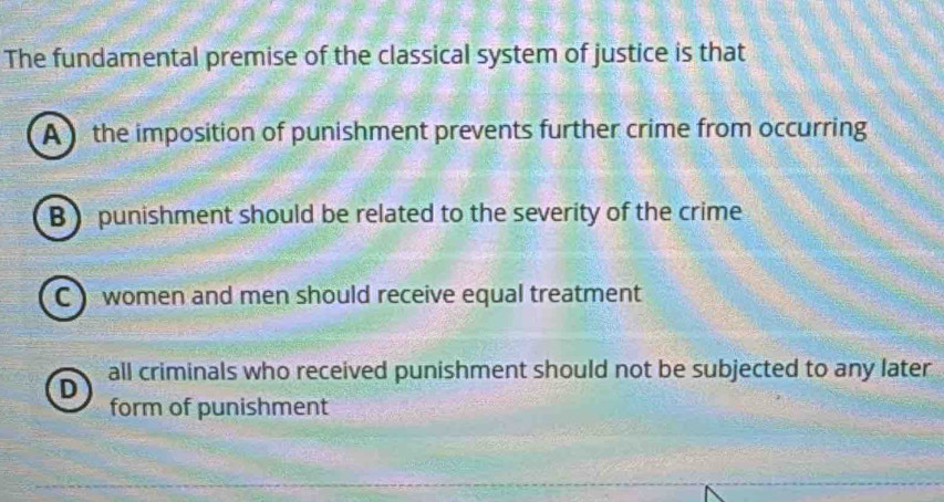 The fundamental premise of the classical system of justice is that
A the imposition of punishment prevents further crime from occurring
B punishment should be related to the severity of the crime
C women and men should receive equal treatment
all criminals who received punishment should not be subjected to any later
D
form of punishment