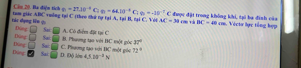 Ba điện tích q_1=27.10^(-8)C; q_2=64.10^(-8)C; q_3=-10^(-7)C được đặt trong không khí, tại ba đỉnh của
tam giác ABC vuông tại C (theo thứ tự tại A, tại B, tại C. Với AC=30cm
tác dụng lên 93 và BC=40cm. Véctơ lực tổng hợp
Đúng: Sai: A. Có điểm đặt tại C
Đúng: Sai: B. Phương tạo với BC một góc 37°
Đúng: Sai: C. Phương tạo với BC một góc 72°
Đúng: Sai: D. Độ lớn 4, 5.10^(-3)N