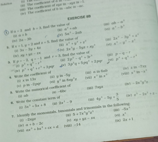 (1) Thể C 
Solution (ii) The coefficient of a 
(iii) The coefficient of xyz in -xyz is -1.
(iv) The coefficient of b in -abc is -ac.
EXERCISE 8B
ư a=2 and b=3 , find the value of
(1) ab-a^2
(11) a^2+ab (vi) a^3-b^3
(1) a+b cv) 5a^2-2ab
(iv) 2a-3b
2. If x=1,y=2 and z=5 , find the value of
(iii) 2x^2-3y^2+z^2
( 5 ) 3x-2y+4z (i1) x^2+y^2+z^2 (vi)
( 1 ) xy+yz-zx 1, (v) 2x^2y-5yz+xy^2 x^3-y^3-z^3
(iii) p-q-r
3. If p=-2,q=-1 and r=3 , find the value of
(i)
(1) p^2+q^2-r^2 2p^2-q^2+3r^2
(iv) zin-7xz
4. Write the coefficient of p^3+q^3+r^3+3 pqr (v) 3p^2q+5pq^2+2pqr (vi) p^4+q^4-r^4
(tv)
(viii)
(i) x in 13x (ii) y in -5y (iii) a in 6ab
5. Write the numerical coefficient of 2pq (vi) y^2 in 8xy^2z (vii) x^3 in x^3 x^2in-x^2
(v) p in -
(iv) -2x^3y^2z
(i) ab (ii) -6bc (iii) 7xyz
(iii)
6. Write the constant term of
(i) 3x^2+5x+8 (ii) 2x^2-9 4y^2-5y+ 3/5 
(iv) z^3-2z^2+z-
7. Identify the monomials, binomials and trinomials in the following:
(i) -2xyz (ii) 5+7x^3y^3z^3 (iii) -5x^3
(vi) x^5
(iv) a+b-2c (v) xy+yz-zx (ix) 2x+1
(vii) ax^3+bx^2+cx+d (viii) -14