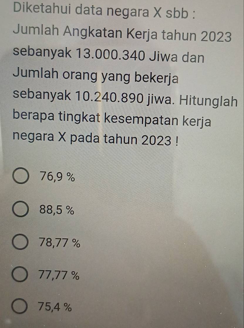 Diketahui data negara X sbb :
Jumlah Angkatan Kerja tahun 2023
sebanyak 13.000.340 Jiwa dan
Jumlah orang yang bekerja
sebanyak 10.240.890 jiwa. Hitunglah
berapa tingkat kesempatan kerja
negara X pada tahun 2023 !
76,9 %
88,5 %
78,77 %
77,77 %
75,4 %