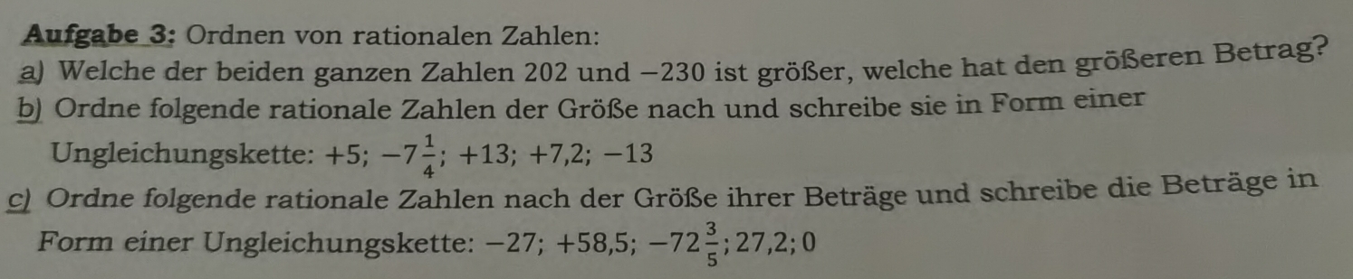 Aufgabe 3: Ordnen von rationalen Zahlen: 
a) Welche der beiden ganzen Zahlen 202 und −230 ist größer, welche hat den größeren Betrag? 
b) Ordne folgende rationale Zahlen der Größe nach und schreibe sie in Form einer 
Ungleichungskette: +5; -7 1/4 ; +13; +7,2;-13
c) Ordne folgende rationale Zahlen nach der Größe ihrer Beträge und schreibe die Beträge in 
Form einer Ungleichungskette: -27; +58,5; -72 3/5 ; 27, 2; 0