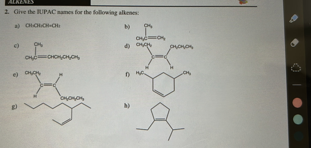 ALKENES
2. Give the IUPAC names for the following alkenes:
a) CH_3CH_2CH=CH_2
b) ∈tlimits _CH_3Cequiv CH_2^CH_3
c) ∈tlimits _CH_3Cequiv CHCH_2CH_2CH_3
d) CH_3CH_2CH_2CH_2CH_3
c= f(2(x]^2)^circ )=
-C
H □ H
e)
f)
g)
h)