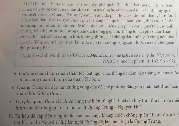 TƯ LIệU 8: "Thắng lợi rực rỡ trong đại phá quân Thanh là kết quả của tinh thần
chiến đấu đũng cảm của quân sĩ, sự tham gia ùng hộ của nhân dân và tài chỉ huy quân
sự tuyệt vời của Quang Trung. Quang Trung đã phát huy cao độ tinh thần yêu nước
của nhân dản, ý chỉ quyết chiến quyết thắng của quản sĩ, nắm vững thời cơ, triệt để
lợi dụng mọi nhân tố bất ngờ để tổ chức một chiến dịch phản công quyết liệt, nhanh
chóng, tiêu diệt một lực lượng quân dịch đông gấp bội. Thắng lợi dại phá quân Thanh
có ý nghĩa lịch sử vô cùng to lớn, không những giải phóng đất nước, giữ vững nền độc
lập của Tổ quốc mà còn một lần nữa đập tan cuồng vọng xâm lược của đế chế quân
chủ phương Bắc..''
(Nguyễn Cảnh Minh, Đào Tố Uyên, Một số chuyên để lịch sử cổ trung đại Việt Nam,
NXB Đại học Sư phạm, tr. 162, 96 - 97)
A. Phương châm hành quân thần tốc, bất ngờ, chắc thắng đã đảm bảo thắng lợi của cuộc
phản công quân Thanh của quân Tây Sơn.
B. Quang Trung đã đập tan cuống vọng của đế chế phương Bắc, góp phần kết thúc hoàn
toàn thời kì Bắc thuộc.
C. Đại phá quân Thanh là chiến công thể hiện rõ nghệ thuật chỉ huy trận thuỷ chiến điển
hình của tài năng quân sự kiệt xuất Quang Trung - Nguyễn Huệ.
D. Tư liệu để cập đến ý nghĩa lịch sử của cuộc kháng chiến chống quân Thanh được tiế
hành sau khi Nguyễn Huệ lên ngôi Hoàng đế, lấy niên hiệu là Quang Trung.