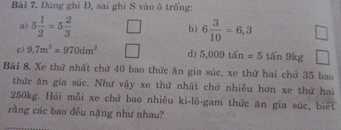 Đúng ghi Đ, sai ghi S vào ô trống: 
a) 5 1/2 =5 2/3 
□ 
b) 6 3/10 =6,3
C _  
c 9,7m^2=970dm^2
d) 5,009ta'n=5that an9kg □ 
Bài 8. Xe thứ nhất chở 40 bao thức ăn gia súc, xe thứ hai chở 35 bao 
thức ăn gia súc. Như vậy xe thứ nhất chở nhiều hơn xe thứ hai
250kg. Hói mỗi xe chở bao nhiêu ki-lô-gam thức ăn gia súc, biết 
rằng các bao đều nặng như nhau?