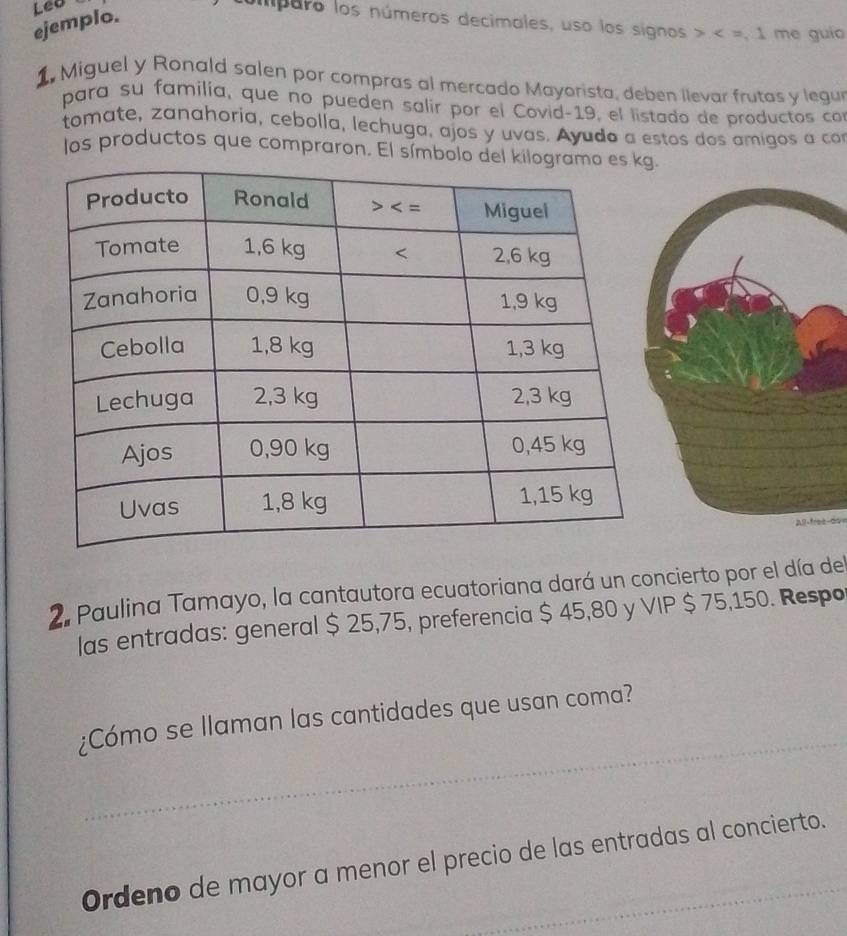 ejemplo. Leo
imparo los números decimales, uso los signos x=1 me guio
1  Miguel y Ronald salen por compras al mercado Mayorista, deben llevar frutas y legu
para su familía, que no pueden salir por el Covid-19, el listado de productos con
tomate, zanahoria, cebolla, lechuga, ajos y uvas. Ayudo a estos dos amigos a ca
los productos que compraron. El símbolo .
All frez-do
2. Paulina Tamayo, la cantautora ecuatoriana dará un concierto por el día del
las entradas: general $ 25,75, preferencia $ 45,80 y VIP $ 75,150. Respo
_
¿Cómo se llaman las cantidades que usan coma?
Ordeno de mayor a menor el precio de las entradas al concierto.