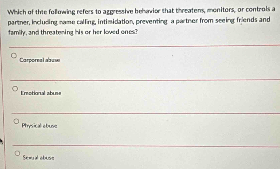 Which of thte following refers to aggressive behavior that threatens, monitors, or controls a
partner, including name calling, intimidation, preventing a partner from seeing friends and
family, and threatening his or her loved ones?
Corporeal abuse
Emotional abuse
Physical abuse
Sexual abuse