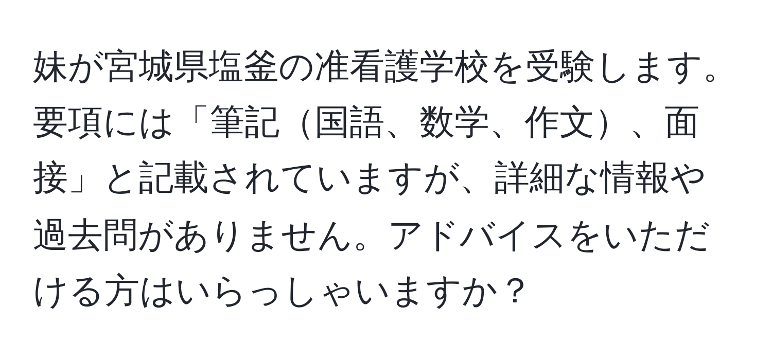 妹が宮城県塩釜の准看護学校を受験します。要項には「筆記国語、数学、作文、面接」と記載されていますが、詳細な情報や過去問がありません。アドバイスをいただける方はいらっしゃいますか？