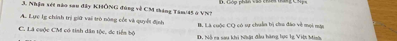 Góp phần vào chícn thắng CNpx
3. Nhận xét nào sau đây KHÔNG đúng về CM tháng Tám/ 45 ở VN?
A. Lực lg chính trị giữ vai trò nòng cốt và quyết định B. Là cuộc CQ có sự chuẩn bị chu đáo về mọi mặt
C. Là cuộc CM có tính dân tộc, de tiến bộ
D. Nổ ra sau khi Nhật đầu hàng lực lg Việt Minh