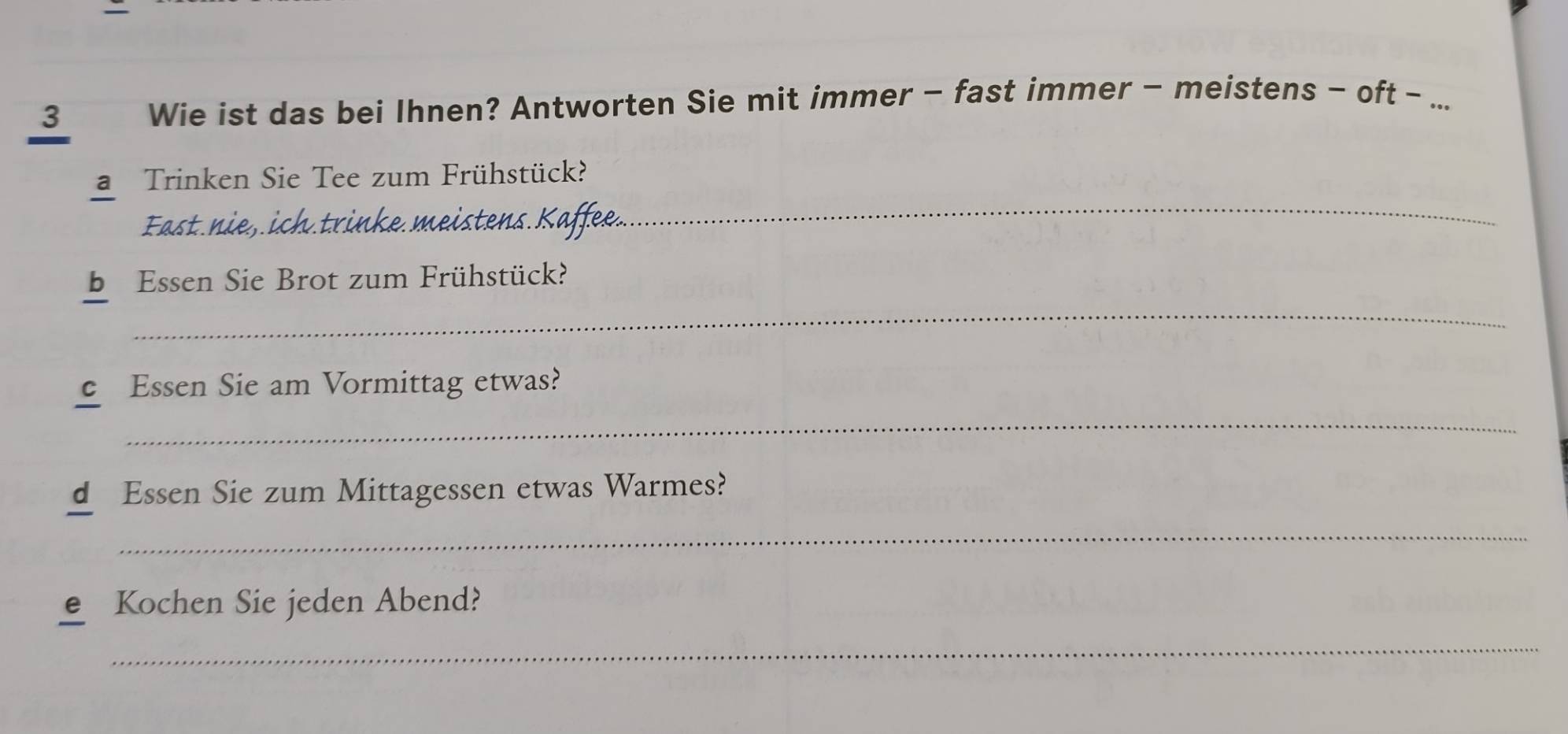 Wie ist das bei Ihnen? Antworten Sie mit immer - fast immer - meistens - oft - ... 
a Trinken Sie Tee zum Frühstück? 
Fast. nie, ich.trinke meistens.. 
_ 
_ 
b Essen Sie Brot zum Frühstück? 
e Essen Sie am Vormittag etwas? 
_ 
d Essen Sie zum Mittagessen etwas Warmes? 
_ 
Kochen Sie jeden Abend? 
_