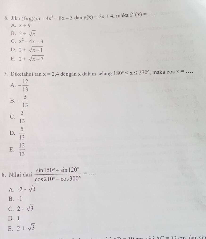 Jika (fcirc g)(x)=4x^2+8x-3 dan g(x)=2x+4 , maka f^(-1)(x)= _
A. x+9
B. 2+sqrt(x)
C. x^2-4x-3
D. 2+sqrt(x+1)
E. 2+sqrt(x+7)
7. Diketahui tan x=2,4 dengan x dalam selang 180°≤ x≤ 270° , maka cos x= _
A. - 12/13 
B. - 5/13 
C.  3/13 
D.  5/13 
E.  12/13 
8. Nilai dari  (sin 150°+sin 120°)/cos 210°-cos 300° = _
A. -2-sqrt(3)
B. -1
C. 2-sqrt(3)
D. 1
E. 2+sqrt(3)
c-12 cm dan sin