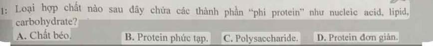 1: Loại hợp chất nào sau đây chứa các thành phần “phí protein” như nucleic acid, lipid,
carbohydrate?
A. Chất béo. B. Protein phức tạp. C. Polysaccharide. D. Protein đơn giản.