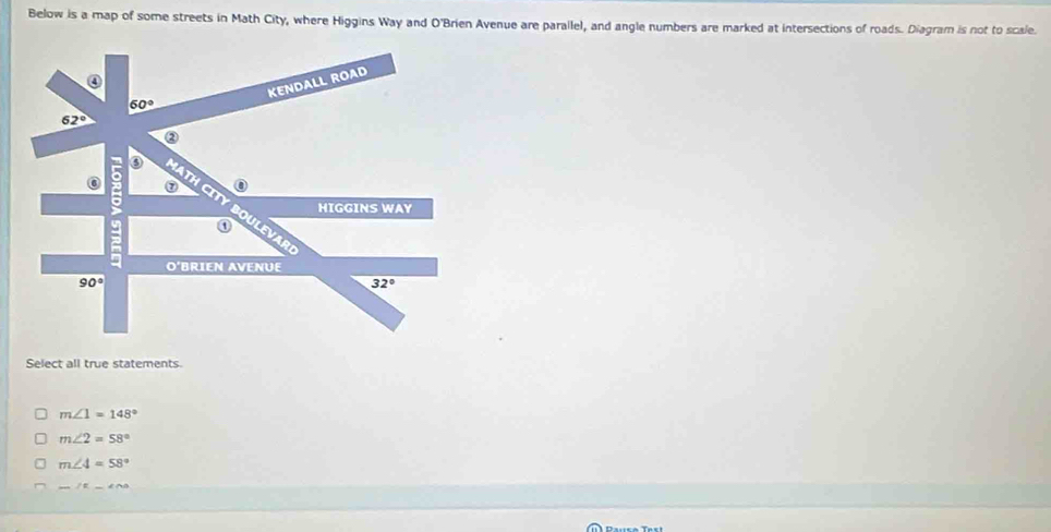 Below is a map of some streets in Math City, where Higgins Way and O'Brien Avenue are parallel, and angle numbers are marked at intersections of roads. Diagram is not to scale
KENDALL ROAD
60°
62°
②
a
a
⑦
HIGGINS WAY
O'BRIEN AVENUE
90°
32°
Select all true statements
m∠ 1=148°
m∠ 2=58°
m∠ 4=58°
_ IR_ ∠ AB