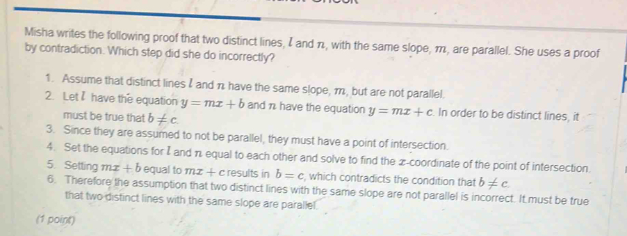 Misha writes the following proof that two distinct lines, I and n, with the same slope, m, are parallel. She uses a proof
by contradiction. Which step did she do incorrectly?
1. Assume that distinct lines and n have the same slope, m, but are not parallel.
2. Let have the equation y=mx+b and n have the equation y=mx+c. In order to be distinct lines, it
must be true that b!= c
3. Since they are assumed to not be parallel, they must have a point of intersection.
4. Set the equations for I and n equal to each other and solve to find the x-coordinate of the point of intersection.
5. Setting mx+b equal to mx+c results in b=c , which contradicts the condition that b!= c
6. Therefore the assumption that two distinct lines with the same slope are not parallel is incorrect. It must be true
that two distinct lines with the same slope are parallel.
(1 point)